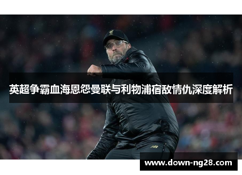 英超争霸血海恩怨曼联与利物浦宿敌情仇深度解析 英超争霸血海恩怨曼联与利物浦宿敌情仇深度解析