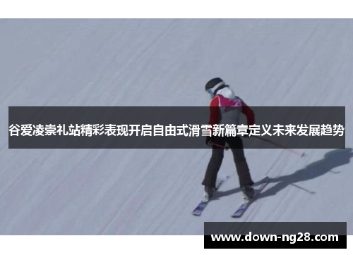 谷爱凌崇礼站精彩表现开启自由式滑雪新篇章定义未来发展趋势 谷爱凌崇礼站精彩表现开启自由式滑雪新篇章定义未来发展趋势