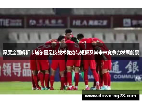 深度全面解析卡塔尔国足技战术优势与短板及其未来竞争力发展前景