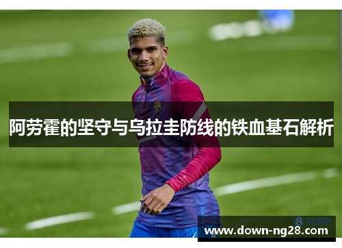 阿劳霍的坚守与乌拉圭防线的铁血基石解析