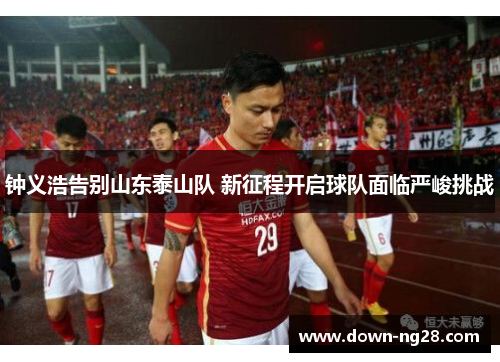 钟义浩告别山东泰山队 新征程开启球队面临严峻挑战 钟义浩告别山东泰山队 新征程开启球队面临严峻挑战