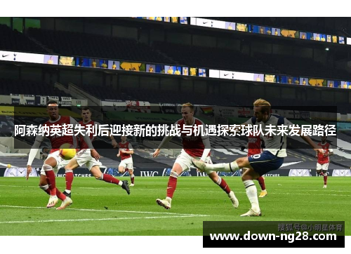 阿森纳英超失利后迎接新的挑战与机遇探索球队未来发展路径 阿森纳英超失利后迎接新的挑战与机遇探索球队未来发展路径
