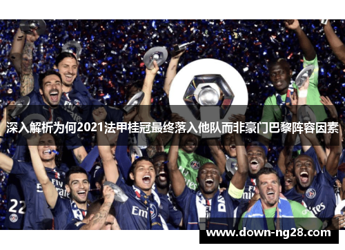 深入解析为何2021法甲桂冠最终落入他队而非豪门巴黎阵容因素 深入解析为何2021法甲桂冠最终落入他队而非豪门巴黎阵容因素