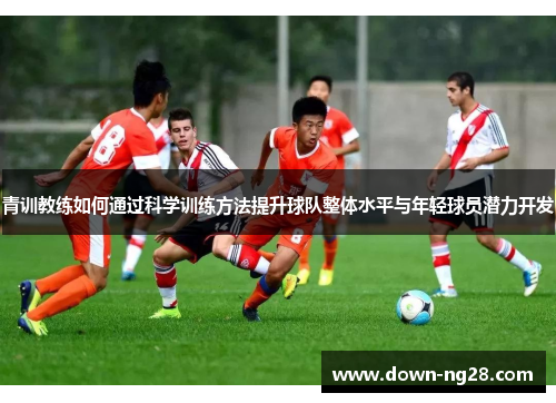 青训教练如何通过科学训练方法提升球队整体水平与年轻球员潜力开发 青训教练如何通过科学训练方法提升球队整体水平与年轻球员潜力开发