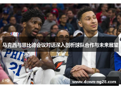 马克西与恩比德会议对话深入剖析球队合作与未来展望 马克西与恩比德会议对话深入剖析球队合作与未来展望