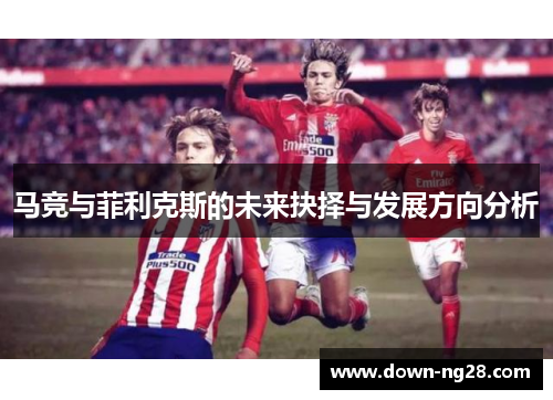 马竞与菲利克斯的未来抉择与发展方向分析 马竞与菲利克斯的未来抉择与发展方向分析