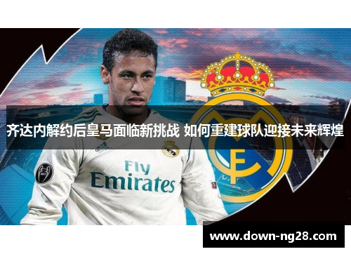 齐达内解约后皇马面临新挑战 如何重建球队迎接未来辉煌 齐达内解约后皇马面临新挑战 如何重建球队迎接未来辉煌