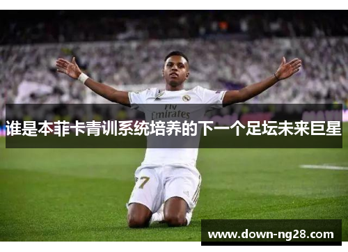 谁是本菲卡青训系统培养的下一个足坛未来巨星 谁是本菲卡青训系统培养的下一个足坛未来巨星