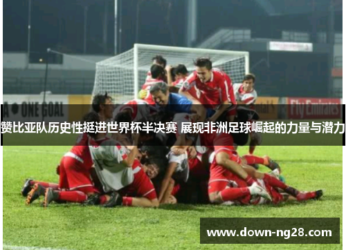 赞比亚队历史性挺进世界杯半决赛 展现非洲足球崛起的力量与潜力 赞比亚队历史性挺进世界杯半决赛 展现非洲足球崛起的力量与潜力