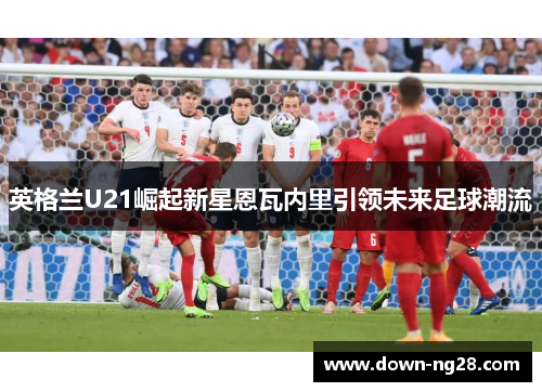 英格兰U21崛起新星恩瓦内里引领未来足球潮流
