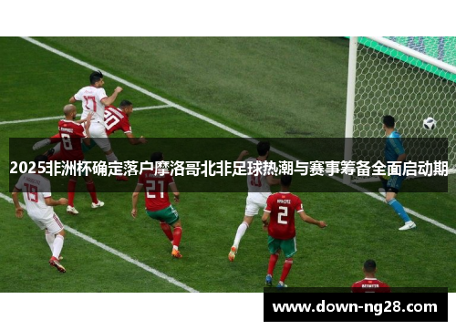 2025非洲杯确定落户摩洛哥北非足球热潮与赛事筹备全面启动期 2025非洲杯确定落户摩洛哥北非足球热潮与赛事筹备全面启动期