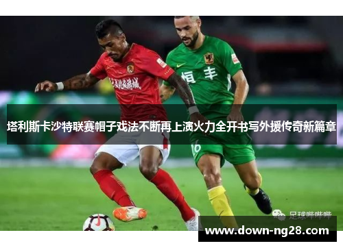 塔利斯卡沙特联赛帽子戏法不断再上演火力全开书写外援传奇新篇章 塔利斯卡沙特联赛帽子戏法不断再上演火力全开书写外援传奇新篇章