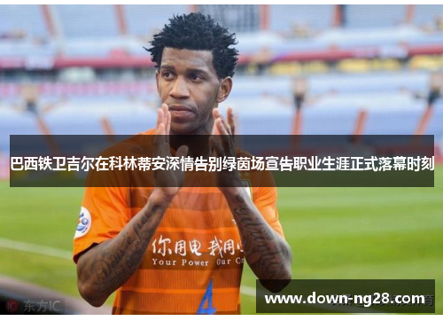 巴西铁卫吉尔在科林蒂安深情告别绿茵场宣告职业生涯正式落幕时刻 巴西铁卫吉尔在科林蒂安深情告别绿茵场宣告职业生涯正式落幕时刻