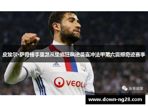 皮埃尔·萨奇接手里昂从垫底狂飙逆袭直冲法甲第六震撼奇迹赛季 皮埃尔·萨奇接手里昂从垫底狂飙逆袭直冲法甲第六震撼奇迹赛季