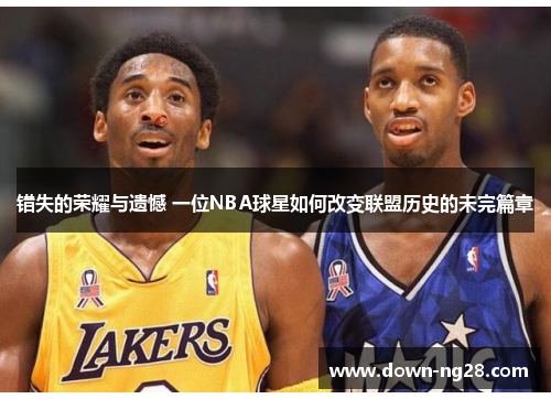 错失的荣耀与遗憾 一位NBA球星如何改变联盟历史的未完篇章 错失的荣耀与遗憾 一位NBA球星如何改变联盟历史的未完篇章