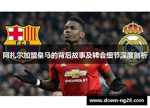 阿扎尔加盟皇马的背后故事及转会细节深度剖析 阿扎尔加盟皇马的背后故事及转会细节深度剖析