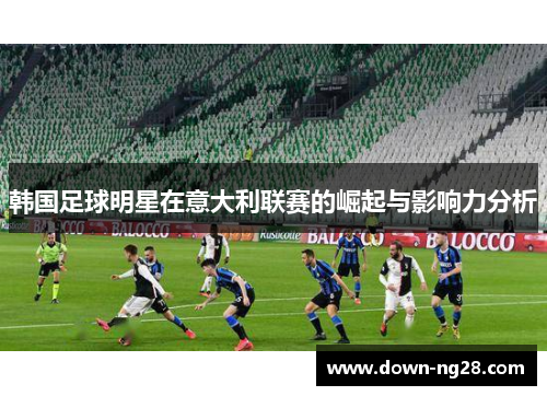 韩国足球明星在意大利联赛的崛起与影响力分析 韩国足球明星在意大利联赛的崛起与影响力分析